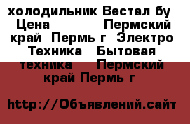 холодильник Вестал бу › Цена ­ 7 000 - Пермский край, Пермь г. Электро-Техника » Бытовая техника   . Пермский край,Пермь г.